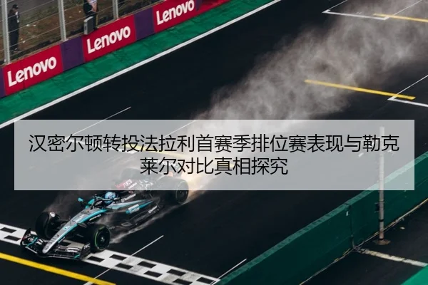 汉密尔顿转投法拉利首赛季排位赛表现与勒克莱尔对比真相探究 - Leyu